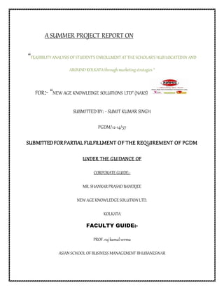 A SUMMER PROJECT REPORT ON
“FEASIBILITY ANALYSIS OFSTUDENT’S ENROLLMENT AT THE SCHOLAR’S HUBLOCATEDIN AND
AROUNDKOLKATAthrough marketing strategies “
FOR:- “NEW AGE KNOWLEDGE SOLUTIONS LTD” (NAKS)
SUBMITTED BY: - SUMIT KUMAR SINGH
PGDM/12-14/57
SUBMITTEDFORPARTIALFULFILLMENT OF THE REQUIREMENT OF PGDM
UNDER THE GUIDANCE OF
CORPORATE GUIDE:-
MR. SHANKAR PRASADBANERJEE
NEW AGE KNOWLEDGE SOLUTION LTD.
KOLKATA
FACULTY GUIDE:-
PROF. rajkamal verma
ASIAN SCHOOL OFBUSINESS MANAGEMENT BHUBANESWAR
 