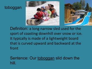 toboggan




  Definition: a long narrow sled used for the
  sport of coasting downhill over snow or ice.
  It typically is made of a lightweight board
  that is curved upward and backward at the
  front

  Sentence: Our toboggan slid down the
  hill.
 