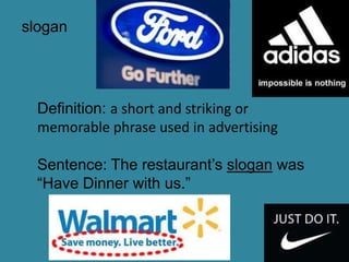 slogan




  Definition: a short and striking or
  memorable phrase used in advertising

  Sentence: The restaurant’s slogan was
  “Have Dinner with us.”
 