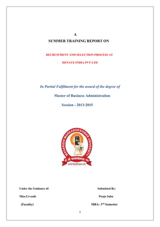 1
A
SUMMER TRAINING REPORT ON
RECRUITMENT AND SELECTION PROCESS AT
DENAVE INDIA PVT LTD
In Partial Fulfilment for the award of the degree of
Master of Business Administration
Session - 2013-2015
Under the Guidance of: Submitted By:
Miss.Urvashi Pooja Sahu
(Faculty) MBA- 3rd Semester
 