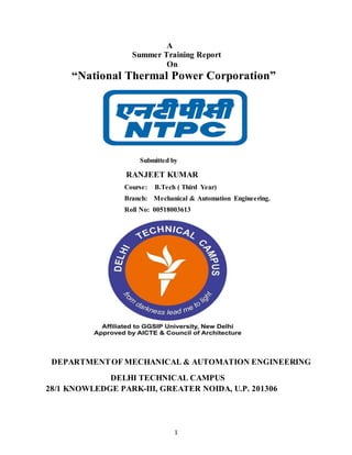 1
A
Summer Training Report
On
“National Thermal Power Corporation”
Submitted by
RANJEET KUMAR
Course: B.Tech ( Third Year)
Branch: Mechanical & Automation Engineering.
Roll No: 00518003613
DEPARTMENTOF MECHANICAL & AUTOMATION ENGINEERING
DELHI TECHNICAL CAMPUS
28/1 KNOWLEDGE PARK-III, GREATER NOIDA, U.P. 201306
 