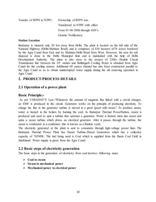 10
Transfer of BTPS to NTPC: Ownership of BTPS was
Transferred to NTPC with effect
From 01-06-2006 through GOI’s
Gazette Notification.
Station Location
Badarpur is situated only 20 km away from Delhi. The plant is located on the left side of the
National Highway (Delhi-Mathura Road) and it comprises of 430 hectares (678 acres) bordered
by the Agra Canal from East and by Mathura-Delhi Road from West. However, the area for ash
disposal is done in the Delhi Municipal limit and is maintained with the help of Delhi
Development Authority. The plant is also close to the project of 220kv Double Circuit
Transmission line between the I.P. station and Ballabgarh Cooling Water is obtained from Agra
Canal for the cooling system. Additional 60 cusecs channel has also been constructed parallel to
the Agra Canal so as to obtain uninterrupted water supply during the slit removing operation in
Agra Canal.
2. PRODUCT/PROCESS DETAILS
2.1 Operation of a power plant
Basic Principle:-
As per FARADAY’S Law-“Whenever the amount of magnetic flux linked with a circuit changes,
an EMF is produced in the circuit. Generator works on the principle of producing electricity. To
change the flux in the generator turbine is moved in a great speed with steam.” To produce steam,
water is heated in the boilers by burning the coal. In Badarpur Thermal PowerStation, steam is
produced and used to spin a turbine that operates a generator. Water is heated, turns into steam and
spins a steam turbine which drives an electrical generator. After it passes through the turbine, the
steam is condensed in a condenser; this is known as a Rankin cycle.
The electricity generated at the plant is sent to consumers through high-voltage power lines The
Badarpur Thermal Power Plant has Steam Turbine-Driven Generators which has a collective
capacity of 705MW. The fuel being used is Coal which is supplied from the Jharia Coal Field in
Jharkhand. Water supply is given from the Agra Canal.
2.2 Basic steps of electricity generation
The basic steps in the generation of electricity from coal involves following steps:
 Coal to steam
 Steam to mechanical power
 Mechanical power to electrical power
 