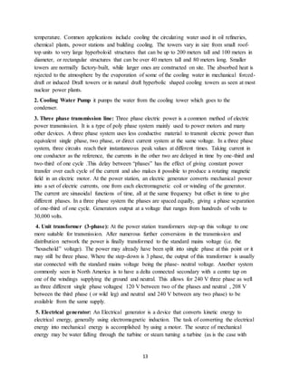 13
temperature. Common applications include cooling the circulating water used in oil refineries,
chemical plants, power stations and building cooling. The towers vary in size from small roof-
top units to very large hyperboloid structures that can be up to 200 meters tall and 100 meters in
diameter, or rectangular structures that can be over 40 meters tall and 80 meters long. Smaller
towers are normally factory-built, while larger ones are constructed on site. The absorbed heat is
rejected to the atmosphere by the evaporation of some of the cooling water in mechanical forced-
draft or induced Draft towers or in natural draft hyperbolic shaped cooling towers as seen at most
nuclear power plants.
2. Cooling Water Pump it pumps the water from the cooling tower which goes to the
condenser.
3. Three phase transmission line: Three phase electric power is a common method of electric
power transmission. It is a type of poly phase system mainly used to power motors and many
other devices. A three phase system uses less conductive material to transmit electric power than
equivalent single phase, two phase, or direct current system at the same voltage. In a three phase
system, three circuits reach their instantaneous peak values at different times. Taking current in
one conductor as the reference, the currents in the other two are delayed in time by one-third and
two-third of one cycle .This delay between “phases” has the effect of giving constant power
transfer over each cycle of the current and also makes it possible to produce a rotating magnetic
field in an electric motor. At the power station, an electric generator converts mechanical power
into a set of electric currents, one from each electromagnetic coil or winding of the generator.
The current are sinusoidal functions of time, all at the same frequency but offset in time to give
different phases. In a three phase system the phases are spaced equally, giving a phase separation
of one-third of one cycle. Generators output at a voltage that ranges from hundreds of volts to
30,000 volts.
4. Unit transformer (3-phase): At the power station transformers step-up this voltage to one
more suitable for transmission. After numerous further conversions in the transmission and
distribution network the power is finally transformed to the standard mains voltage (i.e. the
“household” voltage). The power may already have been split into single phase at this point or it
may still be three phase. Where the step-down is 3 phase, the output of this transformer is usually
star connected with the standard mains voltage being the phase- neutral voltage. Another system
commonly seen in North America is to have a delta connected secondary with a centre tap on
one of the windings supplying the ground and neutral. This allows for 240 V three phase as well
as three different single phase voltages( 120 V between two of the phases and neutral , 208 V
between the third phase ( or wild leg) and neutral and 240 V between any two phase) to be
available from the same supply.
5. Electrical generator: An Electrical generator is a device that converts kinetic energy to
electrical energy, generally using electromagnetic induction. The task of converting the electrical
energy into mechanical energy is accomplished by using a motor. The source of mechanical
energy may be water falling through the turbine or steam turning a turbine (as is the case with
 