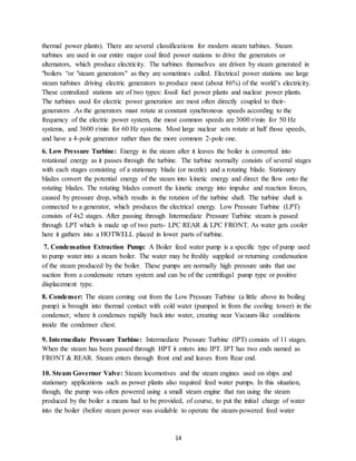 14
thermal power plants). There are several classifications for modern steam turbines. Steam
turbines are used in our entire major coal fired power stations to drive the generators or
alternators, which produce electricity. The turbines themselves are driven by steam generated in
"boilers “or "steam generators" as they are sometimes called. Electrical power stations use large
steam turbines driving electric generators to produce most (about 86%) of the world’s electricity.
These centralized stations are of two types: fossil fuel power plants and nuclear power plants.
The turbines used for electric power generation are most often directly coupled to their-
generators .As the generators must rotate at constant synchronous speeds according to the
frequency of the electric power system, the most common speeds are 3000 r/min for 50 Hz
systems, and 3600 r/min for 60 Hz systems. Most large nuclear sets rotate at half those speeds,
and have a 4-pole generator rather than the more common 2-pole one.
6. Low Pressure Turbine: Energy in the steam after it leaves the boiler is converted into
rotational energy as it passes through the turbine. The turbine normally consists of several stages
with each stages consisting of a stationary blade (or nozzle) and a rotating blade. Stationary
blades convert the potential energy of the steam into kinetic energy and direct the flow onto the
rotating blades. The rotating blades convert the kinetic energy into impulse and reaction forces,
caused by pressure drop, which results in the rotation of the turbine shaft. The turbine shaft is
connected to a generator, which produces the electrical energy. Low Pressure Turbine (LPT)
consists of 4x2 stages. After passing through Intermediate Pressure Turbine steam is passed
through LPT which is made up of two parts- LPC REAR & LPC FRONT. As water gets cooler
here it gathers into a HOTWELL placed in lower parts of turbine.
7. Condensation Extraction Pump: A Boiler feed water pump is a specific type of pump used
to pump water into a steam boiler. The water may be freshly supplied or returning condensation
of the steam produced by the boiler. These pumps are normally high pressure units that use
suction from a condensate return system and can be of the centrifugal pump type or positive
displacement type.
8. Condenser: The steam coming out from the Low Pressure Turbine (a little above its boiling
pump) is brought into thermal contact with cold water (pumped in from the cooling tower) in the
condenser, where it condenses rapidly back into water, creating near Vacuum-like conditions
inside the condenser chest.
9. Intermediate Pressure Turbine: Intermediate Pressure Turbine (IPT) consists of 11 stages.
When the steam has been passed through HPT it enters into IPT. IPT has two ends named as
FRONT & REAR. Steam enters through front end and leaves from Rear end.
10. Steam Governor Valve: Steam locomotives and the steam engines used on ships and
stationary applications such as power plants also required feed water pumps. In this situation,
though, the pump was often powered using a small steam engine that ran using the steam
produced by the boiler a means had to be provided, of course, to put the initial charge of water
into the boiler (before steam power was available to operate the steam-powered feed water
 