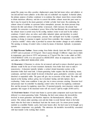 15
pump).The pump was often a positive displacement pump that had steam valves and cylinders at
one end and feed water cylinders at the other end; no crankshaft was required. In thermal plants,
the primary purpose of surface condenser is to condense the exhaust steam from a steam turbine
to obtain maximum efficiency and also to convert the turbine exhaust steam into pure water so
that it may be reused in the steam generator or boiler as boiler feed water. By condensing the
exhaust steam of a turbine at a pressure below atmospheric pressure, the steam pressure drop
between the inlet and exhaust of the turbine is increased, which increases the amount heat
available for conversion to mechanical power. Most of the heat liberated due to condensation of
the exhaust steam is carried away by the cooling medium (water or air) used by the surface
condenser. Control valves are valves used within industrial plants and elsewhere to control
operating conditions such as temperature, pressure, flow and liquid level by fully or partially
opening or closing in response to signals received from controllers that compares a “set point” to
a “process variable” whose value is provided by sensors that monitor changes in such conditions.
The opening or closing of control valves is done by means of electrical, hydraulic or pneumatic
systems.
11. High Pressure Turbine: Steam coming from Boiler directly feeds into HPT at a temperature
of 540°C and at a pressure of 136 kg/cm². Here it passes through 12 different stages due to which
its temperature goes down to 329°C and pressure as 27 kg/cm².This line is also called as CRH –
COLD REHEAT LINE. It is now passed to a REHEATER where its temperature rises to 540°C
and called as HRH-HOT REHEATED LINE.
12. Deaerator: A Deaerator is a device for air removal and used to remove dissolved gases (an
alternate would be the use of water treatment chemicals) from boiler feed water to make it
noncorrosive. A deaerator typically includes a vertical domed deaeration section as the
deaeration boiler feed water tank. A Steam generating boiler requires that the circulating steam,
condensate, and feed water should be devoid of dissolved gases, particularly corrosive ones and
dissolved or suspended solids. The gases will give rise to corrosion of the metal. The solids will
deposit on the heating surfaces giving rise to localized heating and tube ruptures due to
overheating. Under some conditions it may give rise to stress corrosion cracking. Deaerator level
and pressure must be controlled by adjusting control valves the level by regulating condensate
flow and the pressure by regulating steam flow. If operated properly, most deaerator vendors will
guarantee that oxygen in the deaerated water will not exceed 7 ppb by weight (0.005 cm3/L)
13. Feed water heater: A Feed water heater is a power plant component used to pre-heat water
delivered to a steam generating boiler. Preheating the feed water reduces the irreversibility
involved in steam generation and therefore improves the thermodynamic efficiency of the
system. This reduces plant operating costs and also helps to avoid thermal shock to the boiler
metal when the feed water is introduced back into the steam cycle. In a steam power (usually
modeled as a modified Rankin cycle), feed water heaters allow the feed water to be brought up to
the saturation temperature very gradually. This minimizes the inevitable irreversibility associated
with heat transfer to the working fluid (water).
 