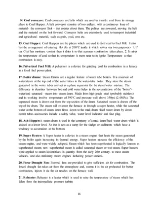 16
14. Coal conveyor: Coal conveyors are belts which are used to transfer coal from its storage
place to Coal Hopper. A belt conveyor consists of two pulleys, with a continuous loop of
material- the conveyor Belt – that rotates about them. The pulleys are powered, moving the belt
and the material on the belt forward. Conveyor belts are extensively used to transport industrial
and agricultural material, such as grain, coal, ores etc.
15. Coal Hopper: Coal Hoppers are the places which are used to feed coal to Fuel Mill. It also
has the arrangement of entering Hot Air at 200°C inside it which solves our two purposes:- 1. If
our Coal has moisture content then it dries it so that a proper combustion takes place. 2. It raises
the temperature of coal so that its temperature is more near to its Ignite Temperature so that
combustion is easy.
16. Pulverized Fuel Mill: A pulveriser is a device for grinding coal for combustion in a furnace
in a fossil fuel power plant.
17. Boiler drums: Steam Drums are a regular feature of water tube boilers. It is reservoir of
water/steam at the top end of the water tubes in the water-tube boiler. They store the steam
generated in the water tubes and act as a phase separator for the steam/water mixture. The
difference in densities between hot and cold water helps in the accumulation of the “hotter”-
water/and saturated –steam into steam drum. Made from high-grade steel (probably stainless)
and its working involve temperature of 390°C and pressure well above 350psi (2.4MPa). The
separated steam is drawn out from the top section of the drum. Saturated steam is drawn off the
top of the drum. The steam will re-enter the furnace in through a super heater, while the saturated
water at the bottom of steam drum flows down to the mud-drum /feed water drum by down
comer tubes accessories include a safety valve, water level indicator and fuse plug.
18. Ash Hopper:A steam drum is used in the company of a mud-drum/feed water drum which is
located at a lower level. So that it acts as a sump for the sludge or sediments which have a
tendency to accumulate at the bottom.
19. Super Heater: A Super heater is a device in a steam engine that heats the steam generated
by the boiler again increasing its thermal energy. Super heaters increase the efficiency of the
steam engine, and were widely adopted. Steam which has been superheated is logically known as
superheated steam; non- superheated steam is called saturated steam or wet steam. Super heaters
were applied to steam locomotives in quantity from the early 20th century, to most steam
vehicles, and also stationary steam engines including power stations.
20. Force Draught Fan: External fans are provided to give sufficient air for combustion. The
forced draught fan takes air from the atmosphere and, warms it in the air preheated for better
combustion, injects it via the air nozzles on the furnace wall.
21. Reheater: Reheater is a heater which is used to raise the temperature of steam which has
fallen from the intermediate pressure turbine
 
