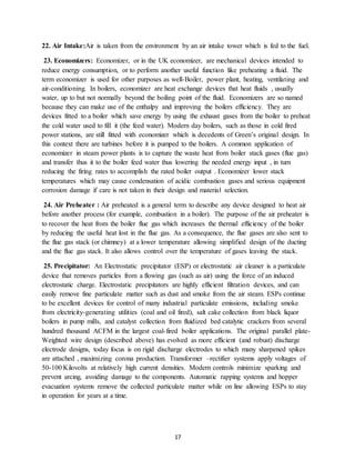 17
22. Air Intake:Air is taken from the environment by an air intake tower which is fed to the fuel.
23. Economizers: Economizer, or in the UK economizer, are mechanical devices intended to
reduce energy consumption, or to perform another useful function like preheating a fluid. The
term economizer is used for other purposes as well-Boiler, power plant, heating, ventilating and
air-conditioning. In boilers, economizer are heat exchange devices that heat fluids , usually
water, up to but not normally beyond the boiling point of the fluid. Economizers are so named
because they can make use of the enthalpy and improving the boilers efficiency. They are
devices fitted to a boiler which save energy by using the exhaust gases from the boiler to preheat
the cold water used to fill it (the feed water). Modern day boilers, such as those in cold fired
power stations, are still fitted with economizer which is decedents of Green’s original design. In
this context there are turbines before it is pumped to the boilers. A common application of
economizer in steam power plants is to capture the waste heat from boiler stack gases (flue gas)
and transfer thus it to the boiler feed water thus lowering the needed energy input , in turn
reducing the firing rates to accomplish the rated boiler output . Economizer lower stack
temperatures which may cause condensation of acidic combustion gases and serious equipment
corrosion damage if care is not taken in their design and material selection.
24. Air Preheater : Air preheated is a general term to describe any device designed to heat air
before another process (for example, combustion in a boiler). The purpose of the air preheater is
to recover the heat from the boiler flue gas which increases the thermal efficiency of the boiler
by reducing the useful heat lost in the flue gas. As a consequence, the flue gases are also sent to
the flue gas stack (or chimney) at a lower temperature allowing simplified design of the ducting
and the flue gas stack. It also allows control over the temperature of gases leaving the stack.
25. Precipitator: An Electrostatic precipitator (ESP) or electrostatic air cleaner is a particulate
device that removes particles from a flowing gas (such as air) using the force of an induced
electrostatic charge. Electrostatic precipitators are highly efficient filtration devices, and can
easily remove fine particulate matter such as dust and smoke from the air steam. ESPs continue
to be excellent devices for control of many industrial particulate emissions, including smoke
from electricity-generating utilities (coal and oil fired), salt cake collection from black liquor
boilers in pump mills, and catalyst collection from fluidized bed catalytic crackers from several
hundred thousand ACFM in the largest coal-fired boiler applications. The original parallel plate-
Weighted wire design (described above) has evolved as more efficient (and robust) discharge
electrode designs, today focus is on rigid discharge electrodes to which many sharpened spikes
are attached , maximizing corona production. Transformer –rectifier systems apply voltages of
50-100 Kilovolts at relatively high current densities. Modern controls minimize sparking and
prevent arcing, avoiding damage to the components. Automatic rapping systems and hopper
evacuation systems remove the collected particulate matter while on line allowing ESPs to stay
in operation for years at a time.
 