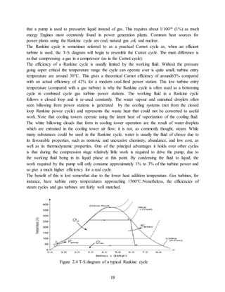 19
that a pump is used to pressurize liquid instead of gas. This requires about 1/100th (1%) as much
energy Engines most commonly found in power generation plants. Common heat sources for
power plants using the Rankine cycle are coal, natural gas ,oil, and nuclear.
The Rankine cycle is sometimes referred to as a practical Carnot cycle as, when an efficient
turbine is used, the T-S diagram will begin to resemble the Carnot cycle. The main difference is
as that compressing a gas in a compressor (as in the Carnot cycle).
The efficiency of a Rankine cycle is usually limited by the working fluid. Without the pressure
going super critical the temperature range the cycle can operate over is quite small, turbine entry
temperature are around 30°C. This gives a theoretical Carnot efficiency of around63% compared
with an actual efficiency of 42% for a modern coal-fired power station. This low turbine entry
temperature (compared with a gas turbine) is why the Rankine cycle is often used as a bottoming
cycle in combined cycle gas turbine power stations. The working fluid in a Rankine cycle
follows a closed loop and is re-used constantly. The water vapour and entrained droplets often
seen billowing from power stations is generated by the cooling systems (not from the closed
loop Rankine power cycle) and represents the waste heat that could not be converted to useful
work. Note that cooling towers operate using the latent heat of vaporization of the cooling fluid.
The white billowing clouds that form in cooling tower operation are the result of water droplets
which are entrained in the cooling tower air flow; it is not, as commonly thought, steam. While
many substances could be used in the Rankine cycle, water is usually the fluid of choice due to
its favourable properties, such as nontoxic and uncreative chemistry, abundance, and low cost, as
well as its thermodynamic properties. One of the principal advantages it holds over other cycles
is that during the compression stage relatively little work is required to drive the pump, due to
the working fluid being in its liquid phase at this point. By condensing the fluid to liquid, the
work required by the pump will only consume approximately 1% to 3% of the turbine power and
so give a much higher efficiency for a real cycle.
The benefit of this is lost somewhat due to the lower heat addition temperature. Gas turbines, for
instance, have turbine entry temperatures approaching 1500°C.Nonetheless, the efficiencies of
steam cycles and gas turbines are fairly well matched.
Figure 2.4 T-S diagram of a typical Rankine cycle
 
