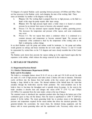 20
T-S diagram of a typical Rankine cycle operating between pressures of 0.06bar and 50bar .There
are four processes in the Rankine cycle, each changing the state of the working fluid. These
states are identified by number in the diagram to the right.
i. Process 1-2: The working fluid is pumped from low to high pressure, as the fluid is a
liquid at this stage the pump requires little input energy.
ii. Process 2-3: The high pressure liquid enters a boiler where it is heated at constant
pressure by an external heat source to become a dry saturated vapour.
iii. Process 3-4: The dry saturated vapour expands through a turbine, generating power.
This decreases the temperature and pressure of the vapour, and some condensation
may occur.
iv. Process 4-1: The wet vapour then enters a condenser where it is condensed at a
constant pressure and temperature to become saturated liquid. The pressure and
temperature of the condenser is fixed by the temperature of the cooling coils as the
fluid is undergoing a phase change.
In an ideal Rankine cycle the pump and turbine would be isentropic, i.e. the pump and turbine
would generate no entropy and hence maximize the net work output. Process 1-2 and 3-4 would
be represented by vertical lines on the T-S diagram and more closely resemble that of the Carnot
cycle.
The Rankine cycle shown here prevents the vapour ending up in the super heated region after the
expansion in the turbine, which reduces the energy removed by the condensers.
3. DETAILS OF TRAINING
3.1 Department/Section Detail
3.1.1 Boiler Maintenance Department (BMD)
Boiler and Its Description:
The boiler is a rectangular furnace about 50 ft (15 m) on a side and 130 ft (40 m) tall. Its walls
are made of a web of high pressure steel tubes about 2.3inches (60 mm) in diameter. Pulverized
coal is air-blown into the furnace from fuel nozzles at the four corners and it rapidly burns,
foaming a large fireball at the centre. The thermal radiation of the fireball heats the water that
circulates through the boiler tubes near the boiler perimeter. The water circulation rate in the
boiler is three to four times the throughput and is typically driven by pumps. As the water in the
boiler circulates it absorbs heat and changes into steam at700 °F (370 °C) and 3200psi
(22.1MPa). It is separated from the water inside a drum at the top of furnace.
The saturated steam is introduced into superheat pendant tubes that hang in the hottest part of the
combustion gases as they exit the furnace. Here the steam is superheated to 1,000 °F (540°C)to
prepare it for the turbine. The steam generating boiler has to produce steam at the high purity,
pressure and temperature required for the steam turbine that drives the electrical generator. The
generator includes the economizer, the steam drum, the chemical dosing equipment, and the
furnace with its steam generating tubes and the superheated coils. Necessary safety valves are
 