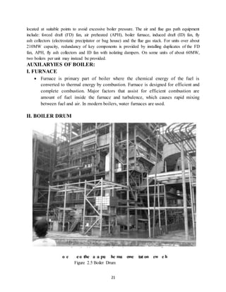 21
located at suitable points to avoid excessive boiler pressure. The air and flue gas path equipment
include: forced draft (FD) fan, air preheated (APH), boiler furnace, induced draft (ID) fan, fly
ash collectors (electrostatic precipitator or bag house) and the flue gas stack. For units over about
210MW capacity, redundancy of key components is provided by installing duplicates of the FD
fan, APH, fly ash collectors and ID fan with isolating dampers. On some units of about 60MW,
two boilers per unit may instead be provided.
AUXILARYIES OF BOILER:
I. FURNACE
 Furnace is primary part of boiler where the chemical energy of the fuel is
converted to thermal energy by combustion. Furnace is designed for efficient and
complete combustion. Major factors that assist for efficient combustion are
amount of fuel inside the furnace and turbulence, which causes rapid mixing
between fuel and air. In modern boilers, water furnaces are used.
II. BOILER DRUM
Figure 2.5 Boiler Drum
 