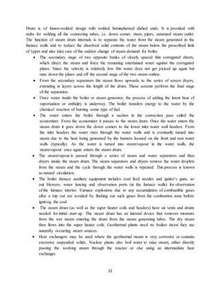 22
Drum is of fusion-welded design with welded hemispherical dished ends. It is provided with
stubs for welding all the connecting tubes, i.e. down comer, risers, pipes, saturated steam outlet.
The function of steam drum internals is to separate the water from the steam generated in the
furnace walls and to reduce the dissolved solid contents of the steam below the prescribed limit
of 1ppm and also take care of the sudden change of steam demand for boiler.
 The secondary stage of two opposite banks of closely spaced thin corrugated sheets,
which direct the steam and force the remaining entertained water against the corrugated
plates. Since the velocity is relatively low this water does not get picked up again but
runs down the plates and off the second stage of the two steam outlets.
 From the secondary separators the steam flows upwards to the series of screen dryers,
extending in layers across the length of the drum. These screens perform the final stage
of the separation.
 Once water inside the boiler or steam generator, the process of adding the latent heat of
vaporization or enthalpy is underway. The boiler transfers energy to the water by the
chemical reaction of burning some type of fuel.
 The water enters the boiler through a section in the convection pass called the
economizer. From the economizer it passes to the steam drum. Once the water enters the
steam drum it goes down the down comers to the lower inlet water wall headers. From
the inlet headers the water rises through the water walls and is eventually turned into
steam due to the heat being generated by the burners located on the front and rear water
walls (typically). As the water is turned into steam/vapour in the water walls, the
steam/vapour once again enters the steam drum.
 The steam/vapour is passed through a series of steam and water separators and then
dryers inside the steam drum. The steam separators and dryers remove the water droplets
from the steam and the cycle through the water walls is repeated. This process is known
as natural circulation.
 The boiler furnace auxiliary equipment includes coal feed nozzles and igniter’s guns, so
out blowers, water lancing and observation ports (in the furnace walls) for observation
of the furnace interior. Furnace explosions due to any accumulation of combustible gases
after a trip out are avoided by flushing out such gases from the combustion zone before
igniting the coal.
 The steam drum (as well as the super heater coils and headers) have air vents and drains
needed for initial start-up. The steam drum has an internal device that removes moisture
from the wet steam entering the drum from the steam generating tubes. The dry steam
then flows into the super heater coils. Geothermal plants need no boilers incest they use
naturally occurring steam sources.
 Heat exchangers may be used where the geothermal steam is very corrosive or contains
excessive suspended solids. Nuclear plants also boil water to raise steam, either directly
passing the working steam through the reactor or else using an intermediate heat
exchanger.
 