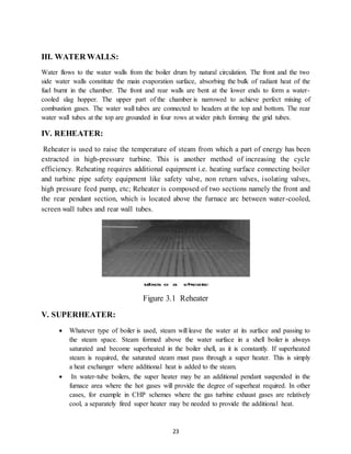 23
III. WATER WALLS:
Water flows to the water walls from the boiler drum by natural circulation. The front and the two
side water walls constitute the main evaporation surface, absorbing the bulk of radiant heat of the
fuel burnt in the chamber. The front and rear walls are bent at the lower ends to form a water-
cooled slag hopper. The upper part of the chamber is narrowed to achieve perfect mixing of
combustion gases. The water wall tubes are connected to headers at the top and bottom. The rear
water wall tubes at the top are grounded in four rows at wider pitch forming the grid tubes.
IV. REHEATER:
Reheater is used to raise the temperature of steam from which a part of energy has been
extracted in high-pressure turbine. This is another method of increasing the cycle
efficiency. Reheating requires additional equipment i.e. heating surface connecting boiler
and turbine pipe safety equipment like safety valve, non return valves, isolating valves,
high pressure feed pump, etc; Reheater is composed of two sections namely the front and
the rear pendant section, which is located above the furnace arc between water-cooled,
screen wall tubes and rear wall tubes.
Figure 3.1 Reheater
V. SUPERHEATER:
 Whatever type of boiler is used, steam will leave the water at its surface and passing to
the steam space. Steam formed above the water surface in a shell boiler is always
saturated and become superheated in the boiler shell, as it is constantly. If superheated
steam is required, the saturated steam must pass through a super heater. This is simply
a heat exchanger where additional heat is added to the steam.
 In water-tube boilers, the super heater may be an additional pendant suspended in the
furnace area where the hot gases will provide the degree of superheat required. In other
cases, for example in CHP schemes where the gas turbine exhaust gases are relatively
cool, a separately fired super heater may be needed to provide the additional heat.
 
