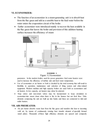 24
VI. ECONOMIZER:
 The function of an economizer in a steam-generating unit is to absorb heat
from the flue gases and add as a sensible heat to the feed water before the
water enters the evaporation circuit of the boiler.
 Earlier economizer were introduced mainly to recover the heat available in
the flue gases that leaves the boiler and provision of this addition heating
surface increases the efficiency of steam
Figure 3.2 Economizer
generators. In the modern boilers used for power generation feed water heaters were
used to increase the efficiency of turbine unit and feed water temperature.
 Use of economizer or air heater or both is decided by the total economy that will result in
flexibility in operation, maintenance and selection of firing system and other related
equipment. Modern medium and high capacity boilers are used both as economizers and
air heaters. In low capacity, air heaters may alone be selected.
 Stop valves and non-return valves may be incorporated to keep circulation in
economizer into steam drum when there is fire in the furnace but not feed flow. Tube
elements composing the unit are built up into banks and these are connected to inlet and
outlet heaters.
VII. AIR PREHEATER:
 Air pre heater absorbs waste heat from the flue gases and transfers this heat to incoming
cold air, by means of continuously rotating heat transfer element of specially formed
metal plates. Thousands of these high efficiency elements are spaced and compactly
 