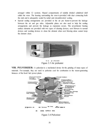 25
arranged within 12 sections. Sloped compartments of radially divided cylindrical shell
called the rotor. The housing surrounding the rotor is provided with duct connecting both
the ends and is adequately scaled by radial and circumferential scaling.
 Special sealing arrangements are provided in the air pre heater to prevent the leakage
between the air and gas sides. Adjustable plates are also used to help the sealing
arrangements and prevent the leakage as expansion occurs. The air preheater heating
surface elements are provided with two types of cleaning devices, soot blowers to normal
devices and washing devices to clean the element when soot blowing alone cannot keep
the element clean.
Figure 3.3 Air preheater
VIII. PULVERIZER: A pulverizer is a mechanical device for the grinding of many types of
materials. For example, they are used to pulverize coal for combustion in the steam-generating
furnaces of the fossil fuel power plants.
Figure 3.4 Pulverizer
 