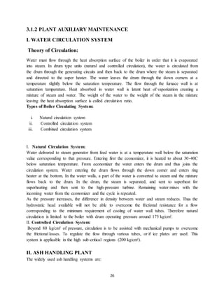 26
3.1.2 PLANT AUXILIARY MAINTENANCE
I. WATER CIRCULATION SYSTEM
Theory of Circulation:
Water must flow through the heat absorption surface of the boiler in order that it is evaporated
into steam. In drum type units (natural and controlled circulation), the water is circulated from
the drum through the generating circuits and then back to the drum where the steam is separated
and directed to the super heater. The water leaves the drum through the down corners at a
temperature slightly below the saturation temperature. The flow through the furnace wall is at
saturation temperature. Heat absorbed in water wall is latent heat of vaporization creating a
mixture of steam and water. The weight of the water to the weight of the steam in the mixture
leaving the heat absorption surface is called circulation ratio.
Types of Boiler Circulating System:
i. Natural circulation system
ii. Controlled circulation system
iii. Combined circulation system
I. Natural Circulation System:
Water delivered to steam generator from feed water is at a temperature well below the saturation
value corresponding to that pressure. Entering first the economizer, it is heated to about 30-40C
below saturation temperature. From economizer the water enters the drum and thus joins the
circulation system. Water entering the drum flows through the down corner and enters ring
heater at the bottom. In the water walls, a part of the water is converted to steam and the mixture
flows back to the drum. In the drum, the steam is separated, and sent to superheat for
superheating and then sent to the high-pressure turbine. Remaining water mixes with the
incoming water from the economizer and the cycle is repeated.
As the pressure increases, the difference in density between water and steam reduces. Thus the
hydrostatic head available will not be able to overcome the frictional resistance for a flow
corresponding to the minimum requirement of cooling of water wall tubes. Therefore natural
circulation is limited to the boiler with drum operating pressure around 175 kg/cm².
II. Controlled Circulation System:
Beyond 80 kg/cm² of pressure, circulation is to be assisted with mechanical pumps to overcome
the frictional losses. To regulate the flow through various tubes, or if ice plates are used. This
system is applicable in the high sub-critical regions (200 kg/cm²).
II. ASH HANDLING PLANT
The widely used ash handling systems are:
 