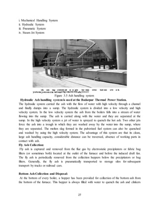 27
i. Mechanical Handling System
ii. Hydraulic System
iii. Pneumatic System
iv. Steam Jet System
Figure 3.5 Ash handling system
Hydraulic Ash handling system is used at the Badarpur Thermal Power Station.
The hydraulic system carried the ash with the flow of water with high velocity through a channel
and finally dumps into a sump. The hydraulic system is divided into a low velocity and high
velocity system. In the low velocity system the ash from the boilers falls into a stream of water
flowing into the sump. The ash is carried along with the water and they are separated at the
sump. In the high velocity system a jet of water is sprayed to quench the hot ash. Two other jets
force the ash into a trough in which they are washed away by the water into the sump, where
they are separated. The molten slag formed in the pulverized fuel system can also be quenched
and washed by using the high velocity system. The advantage of this system are that its clean,
large ash handling capacity, considerable distance can be traversed, absence of working parts in
contact with ash.
Fly Ash Collection:
Fly ash is captured and removed from the flue gas by electrostatic precipitators or fabric bag
filters (or sometimes both) located at the outlet of the furnace and before the induced draft fan.
The fly ash is periodically removed from the collection hoppers below the precipitators or bag
filters. Generally, the fly ash is pneumatically transported to storage silos for subsequent
transport by trucks or railroad cars.
Bottom Ash Collection and Disposal:
At the bottom of every boiler, a hopper has been provided for collection of the bottom ash from
the bottom of the furnace. This hopper is always filled with water to quench the ash and clinkers
 
