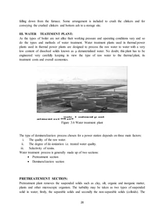 28
falling down from the furnace. Some arrangement is included to crush the clinkers and for
conveying the crushed clinkers and bottom ash to a storage site.
III. WATER TEATEMENT PLANT:
As the types of boiler are not alike their working pressure and operating conditions vary and so
do the types and methods of water treatment. Water treatment plants used in thermal power
plants used in thermal power plants are designed to process the raw water to water with a very
low content of dissolved solids known as µ dematerialized water. No doubt, this plant has to be
engineered very carefully keeping in view the type of raw water to the thermal plant, its
treatment costs and overall economics.
Figure 3.6 Water treatment plant
The type of demineralization process chosen for a power station depends on three main factors:
i. The quality of the raw water.
ii. The degree of de-ionization i.e. treated water quality.
iii. Selectivity of resins.
Water treatment process is generally made up of two sections:
 Pretreatment section
 Demineralization section
PRETREATEMENT SECTION:
Pretreatment plant removes the suspended solids such as clay, silt, organic and inorganic matter,
plants and other microscopic organism. The turbidity may be taken as two types of suspended
solid in water; firstly, the separable solids and secondly the non-separable solids (colloids). The
 