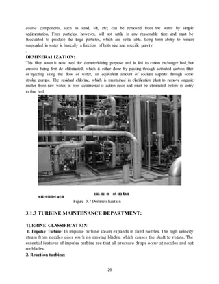 29
coarse components, such as sand, silt, etc; can be removed from the water by simple
sedimentation. Finer particles, however, will not settle in any reasonable time and must be
flocculated to produce the large particles, which are settle able. Long term ability to remain
suspended in water is basically a function of both size and specific gravity
.
DEMINERALIZATION:
This filter water is now used for dematerializing purpose and is fed to cation exchanger bed, but
enroots being first de chlorinated, which is either done by passing through activated carbon filter
or injecting along the flow of water, an equivalent amount of sodium sulphite through some
stroke pumps. The residual chlorine, which is maintained in clarification plant to remove organic
matter from raw water, is now detrimental to action resin and must be eliminated before its entry
to this bed.
Figure 3.7 Demineralization
3.1.3 TURBINE MAINTENANCE DEPARTMENT:
TURBINE CLASSIFICATION:
1. Impulse Turbine: In impulse turbine steam expands in fixed nozzles. The high velocity
steam from nozzles does work on moving blades, which causes the shaft to rotate. The
essential features of impulse turbine are that all pressure drops occur at nozzles and not
on blades.
2. Reaction turbine:
 