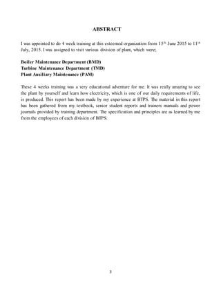 3
ABSTRACT
I was appointed to do 4 week training at this esteemed organization from 15th June 2015 to 11th
July, 2015. I was assigned to visit various division of plant, which were;
Boiler Maintenance Department (BMD)
Turbine Maintenance Department (TMD)
Plant Auxiliary Maintenance (PAM)
These 4 weeks training was a very educational adventure for me. It was really amazing to see
the plant by yourself and learn how electricity, which is one of our daily requirements of life,
is produced. This report has been made by my experience at BTPS. The material in this report
has been gathered from my textbook, senior student reports and trainers manuals and power
journals provided by training department. The specification and principles are as learned by me
from the employees of each division of BTPS.
 