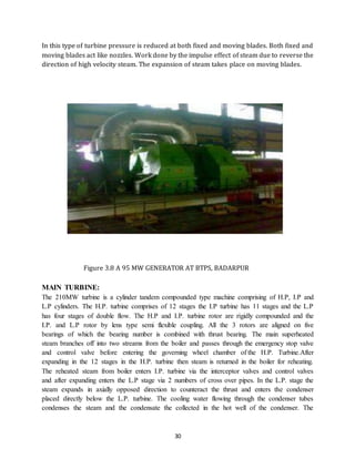 30
In this type of turbine pressure is reduced at both fixed and moving blades. Both fixed and
moving blades act like nozzles. Work done by the impulse effect of steam due to reverse the
direction of high velocity steam. The expansion of steam takes place on moving blades.
Figure 3.8 A 95 MW GENERATOR AT BTPS, BADARPUR
MAIN TURBINE:
The 210MW turbine is a cylinder tandem compounded type machine comprising of H.P, I.P and
L.P cylinders. The H.P. turbine comprises of 12 stages the I.P turbine has 11 stages and the L.P
has four stages of double flow. The H.P and I.P. turbine rotor are rigidly compounded and the
I.P. and L.P rotor by lens type semi flexible coupling. All the 3 rotors are aligned on five
bearings of which the bearing number is combined with thrust bearing. The main superheated
steam branches off into two streams from the boiler and passes through the emergency stop valve
and control valve before entering the governing wheel chamber of the H.P. Turbine.After
expanding in the 12 stages in the H.P. turbine then steam is returned in the boiler for reheating.
The reheated steam from boiler enters I.P. turbine via the interceptor valves and control valves
and after expanding enters the L.P stage via 2 numbers of cross over pipes. In the L.P. stage the
steam expands in axially opposed direction to counteract the thrust and enters the condenser
placed directly below the L.P. turbine. The cooling water flowing through the condenser tubes
condenses the steam and the condensate the collected in the hot well of the condenser. The
 