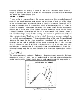 31
condensate collected the pumped by means of 3x50% duty condensate pumps through L.P
heaters to deaerator from where the boiler feed pump delivers the water to the boiler through
H.P. heaters thus forming a closed cycle.
STEAM TURBINE:
A steam turbine is a mechanical device that extracts thermal energy from pressurized steam and
converts it into useful mechanical work. From a mechanical point of view, the turbine is ideal,
because the propelling force is applied directly to the rotating element of the machine and has not
as in the reciprocating engine to be transmitted through a system of connecting links, which are
necessary to transform a reciprocating motion into rotary motion. Hence since the steam turbine
possesses for its moving parts rotating elements only if the manufacture is good and the machine
is correctly designed, it ought to be free from out of balance forces. If the load on a turbine is
kept constant the torque developed at the coupling is also constant. A generator at a steady load
offers a constant torque. Therefore, a turbine is suitable for driving a generator, particularly as
they are both high-speed machines. A further advantage of the turbine is the absence of internal
lubrication. This means that the exhaust steam is not contaminated with oil vapour and can be
condensed and fed back to the boilers without passing through the filters. It also means that
turbine is considerable saving in lubricating oil when compared with reciprocating steam engine
of equal power. A final advantage of the steam turbine and a very important one is the fact that a
turbine can develop many time the power compared to a reciprocating engine whether steam or
oil.
STEAM CYCLE:
The thermal(steam) power plant uses a dual(vapor + liquid) phase steam, regenerative feed water
heating and re heating of steam cycle. It is a closed cycle to enable the working fluid (water) to
be used again and again. The cycle used is ‘Rankine cycle’ modified to include superheating of
Figure 3.9 Steam cycle diagram
 