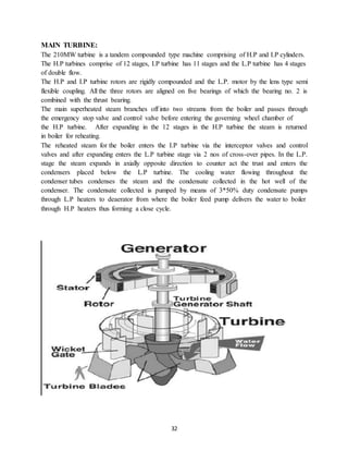 32
MAIN TURBINE:
The 210MW turbine is a tandem compounded type machine comprising of H.P and I.P cylinders.
The H.P turbines comprise of 12 stages, I.P turbine has 11 stages and the L.P turbine has 4 stages
of double flow.
The H.P and I.P turbine rotors are rigidly compounded and the L.P. motor by the lens type semi
flexible coupling. All the three rotors are aligned on five bearings of which the bearing no. 2 is
combined with the thrust bearing.
The main superheated steam branches off into two streams from the boiler and passes through
the emergency stop valve and control valve before entering the governing wheel chamber of
the H.P turbine. After expanding in the 12 stages in the H.P turbine the steam is returned
in boiler for reheating.
The reheated steam for the boiler enters the I.P turbine via the interceptor valves and control
valves and after expanding enters the L.P turbine stage via 2 nos of cross-over pipes. In the L.P.
stage the steam expands in axially opposite direction to counter act the trust and enters the
condensers placed below the L.P turbine. The cooling water flowing throughout the
condenser tubes condenses the steam and the condensate collected in the hot well of the
condenser. The condensate collected is pumped by means of 3*50% duty condensate pumps
through L.P heaters to deaerator from where the boiler feed pump delivers the water to boiler
through H.P heaters thus forming a close cycle.
 