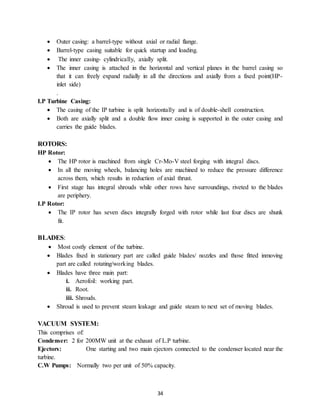 34
 Outer casing: a barrel-type without axial or radial flange.
 Barrel-type casing suitable for quick startup and loading.
 The inner casing- cylindrically, axially split.
 The inner casing is attached in the horizontal and vertical planes in the barrel casing so
that it can freely expand radially in all the directions and axially from a fixed point(HP-
inlet side)
.
I.P Turbine Casing:
 The casing of the IP turbine is split horizontally and is of double-shell construction.
 Both are axially split and a double flow inner casing is supported in the outer casing and
carries the guide blades.
ROTORS:
HP Rotor:
 The HP rotor is machined from single Cr-Mo-V steel forging with integral discs.
 In all the moving wheels, balancing holes are machined to reduce the pressure difference
across them, which results in reduction of axial thrust.
 First stage has integral shrouds while other rows have surroundings, riveted to the blades
are periphery.
I.P Rotor:
 The IP rotor has seven discs integrally forged with rotor while last four discs are shunk
fit.
BLADES:
 Most costly element of the turbine.
 Blades fixed in stationary part are called guide blades/ nozzles and those fitted inmoving
part are called rotating/working blades.
 Blades have three main part:
i. Aerofoil: working part.
ii. Root.
iii. Shrouds.
 Shroud is used to prevent steam leakage and guide steam to next set of moving blades.
VACUUM SYSTEM:
This comprises of:
Condenser: 2 for 200MW unit at the exhaust of L.P turbine.
Ejectors: One starting and two main ejectors connected to the condenser located near the
turbine.
C.W Pumps: Normally two per unit of 50% capacity.
 