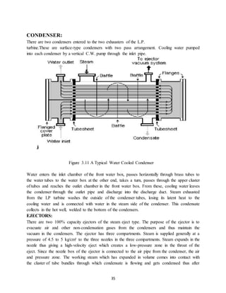 35
CONDENSER:
There are two condensers entered to the two exhausters of the L.P.
turbine.These are surface-type condensers with two pass arrangement. Cooling water pumped
into each condenser by a vertical C.W. pump through the inlet pipe.
Figure 3.11 A Typical Water Cooled Condenser
Water enters the inlet chamber of the front water box, passes horizontally through brass tubes to
the water tubes to the water box at the other end, takes a turn, passes through the upper cluster
of tubes and reaches the outlet chamber in the front water box. From these, cooling water leaves
the condenser through the outlet pipe and discharge into the discharge duct. Steam exhausted
from the LP turbine washes the outside of the condenser tubes, losing its latent heat to the
cooling water and is connected with water in the steam side of the condenser. This condensate
collects in the hot well, welded to the bottom of the condensers.
EJECTORS:
There are two 100% capacity ejectors of the steam eject type. The purpose of the ejector is to
evacuate air and other non-condensation gases from the condensers and thus maintain the
vacuum in the condensers. The ejector has three compartments. Steam is supplied generally at a
pressure of 4.5 to 5 kg/cm² to the three nozzles in the three compartments. Steam expands in the
nozzle thus giving a high-velocity eject which creates a low-pressure zone in the throat of the
eject. Since the nozzle box of the ejector is connected to the air pipe from the condenser, the air
and pressure zone. The working steam which has expanded in volume comes into contact with
the cluster of tube bundles through which condensate is flowing and gets condensed thus after
 