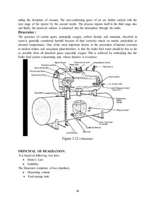 36
aiding the formation of vacuum. The non-condensing gases of air are further sucked with the
next stage of the ejector by the second nozzle. The process repeats itself in the third stage also
and finally the steam-air mixture is exhausted into the atmosphere through the outlet.
Deaerator :
The presence of certain gases, principally oxygen, carbon dioxide and ammonia, dissolved in
water is generally considered harmful because of their corrosive attack on metals, particularly at
elevated temperatures. One of the most important factors in the prevention of internal corrosion
in modern boilers and associated plant therefore, is that the boiler feed water should be free as far
as possible from all dissolved gases especially oxygen. This is achieved by embodying into the
boiler feed system a deaerating unit, whose function is to remove
Figure 3.12 a Deaerator
PRINCIPAL OF DEAERATION:
It is based on following two laws.
 Henry’s Law
 Solubility
The Deaerator comprises of two chambers:
 Deaerating column
 Feed storage tank
 