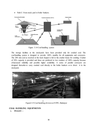 38
 Path C: From stock yard to boiler bunkers.
Figure 3.14 Coal handling system
The storage facilities at the stockyards have been provided only for crushed coal. The
coal handling system is designed to provide 100% standby for all equipments and conveyors.
The 200 mm coal as received at the track hopper is fed to the crusher house for crushing. Crusher
of 50% capacity is provided and these are preferred to two crushers of 100% capacity because
of increased reliability and possible higher availability. A series of parallel conveyors are
designed thereafter to carry crushed coal directly to the boiler bunkers or to divert it to the
stockyard.
Figure3.15 Coal handling division at NTPC, Badarpur
COAL HANDLING EQUIPMENTS
i. PULLEY :
 