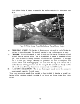 40
Heat resistant belting is always recommended for handling materials at a temperature over
66˚ C.
Figure 3.17 Coal Storage Area of the Badarpur Thermal Power Station,
v. VIBRATING SCREEN: The function of vibrating screen is to send the coal of having size
less than 20 mm to the crusher. The screen is operated by four v-belts connected to motor.
vi. CRUSHER: The role of crusher is to crush the coal from 200 mm to 20 mm size of coal
received from the vibrating screen. This is accomplished by means of granulators of ring
type. There are about 37 crushing elevations; each elevation has 4 granulators-2 of plain type
and 2 of tooth type, arranged alternately.The granulators are made of manganese steel
because of their work hardening property. The coal enters the top of the crusher and is
crushed between rotating granulators and fluid case path. The crushed coal through a chute
falls on belt feeder. Normally these crushers have a capacity round 600tonnes/hr.
vii. MAGNETIC SEPAROTERS: This is an electromagnet placed above the conveyor to
attract magnetic materials. Over this magnet
There is one conveyor to transfer these materials to chute provided for dumping at ground level.
Because of this, continuous removal is possible. It can remove any ferrous impurity from 10gms
to 50kg.
 