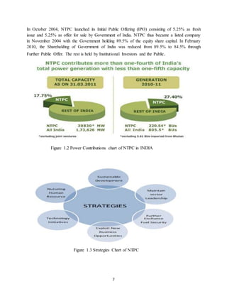 7
In October 2004, NTPC launched its Initial Public Offering (IPO) consisting of 5.25% as fresh
issue and 5.25% as offer for sale by Government of India. NTPC thus became a listed company
in November 2004 with the Government holding 89.5% of the equity share capital. In February
2010, the Shareholding of Government of India was reduced from 89.5% to 84.5% through
Further Public Offer. The rest is held by Institutional Investors and the Public.
Figure 1.2 Power Contributions chart of NTPC in INDIA
Figure 1.3 Strategies Chart of NTPC
 