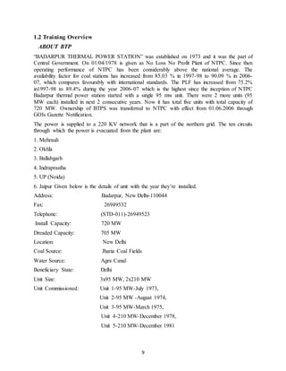 9
1.2 Training Overview
ABOUT BTP
“BADARPUR THERMAL POWER STATION” was established on 1973 and it was the part of
Central Government. On 01/04/1978 is given as No Loss No Profit Plant of NTPC. Since then
operating performance of NTPC has been considerably above the national average. The
availability factor for coal stations has increased from 85.03 % in 1997-98 to 90.09 % in 2006-
07, which compares favourably with international standards. The PLF has increased from 75.2%
in1997-98 to 89.4% during the year 2006-07 which is the highest since the inception of NTPC
Badarpur thermal power station started with a single 95 mw unit. There were 2 more units (95
MW each) installed in next 2 consecutive years. Now it has total five units with total capacity of
720 MW. Ownership of BTPS was transferred to NTPC with effect from 01.06.2006 through
GOIs Gazette Notification.
The power is supplied to a 220 KV network that is a part of the northern grid. The ten circuits
through which the power is evacuated from the plant are:
1. Mehrauli
2. Okhla
3. Ballabgarh
4. Indraprastha
5. UP (Noida)
6. Jaipur Given below is the details of unit with the year they’re installed.
Address: Badarpur, New Delhi-110044
Fax: 26949532
Telephone: (STD-011)-26949523
Install Capacity: 720 MW
Dreaded Capacity: 705 MW
Location: New Delhi
Coal Source: Jharia Coal Fields
Water Source: Agra Canal
Beneficiary State: Delhi
Unit Size: 3x95 MW, 2x210 MW
Unit Commissioned: Unit 1-95 MW-July 1973,
Unit 2-95 MW -August 1974,
Unit 3-95 MW-March 1975,
Unit 4-210 MW-December 1978,
Unit 5-210 MW-December 1981
 