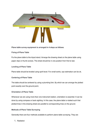Plane table survey equipment is arranged in 4 steps as follows
Fixing of Plane Table
Fix the plane table to the tripod stand. Arrange the drawing sheet on the plane table using
paper clips or thumb screws. The sheet should be in one position from first to last.
Leveling of Plane Table
Plane table should be leveled using spirit level. For small works, eye estimation can be ok.
Centering of Plane Table
The table should be centered by using a plumbing fork. By which we can arrange the plotted
point exactly over the ground point.
Orientation of Plane Table
Whenever we are using more than one instrument station, orientation is essential. It can be
done by using compass or back sighting. In this case, the plane table is rotated such that
plotted lines in the drawing sheet are parallel to corresponding lines on the ground.
Methods of Plane Table Surveying
Generally there are four methods available to perform plane table surveying. They are
1. Radiation
 