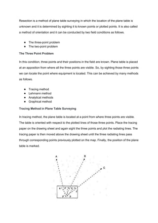 Resection is a method of plane table surveying in which the location of the plane table is
unknown and it is determined by sighting it to known points or plotted points. It is also called
a method of orientation and it can be conducted by two field conditions as follows.
● The three-point problem
● The two-point problem
The Three Point Problem
In this condition, three points and their positions in the field are known. Plane table is placed
at an apposition from where all the three points are visible. So, by sighting those three points
we can locate the point where equipment is located. This can be achieved by many methods
as follows.
● Tracing method
● Lehmann method
● Analytical methods
● Graphical method
Tracing Method in Plane Table Surveying
In tracing method, the plane table is located at a point from where three points are visible.
The table is oriented with respect to the plotted lines of those three points. Place the tracing
paper on the drawing sheet and again sight the three points and plot the radiating lines. The
tracing paper is then moved above the drawing sheet until the three radiating lines pass
through corresponding points previously plotted on the map. Finally, the position of the plane
table is marked.
 