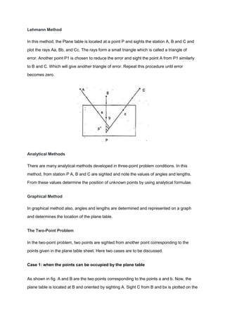 Lehmann Method
In this method, the Plane table is located at a point P and sights the station A, B and C and
plot the rays Aa, Bb, and Cc. The rays form a small triangle which is called a triangle of
error. Another point P1 is chosen to reduce the error and sight the point A from P1 similarly
to B and C. Which will give another triangle of error. Repeat this procedure until error
becomes zero.
Analytical Methods
There are many analytical methods developed in three-point problem conditions. In this
method, from station P A, B and C are sighted and note the values of angles and lengths.
From these values determine the position of unknown points by using analytical formulae.
Graphical Method
In graphical method also, angles and lengths are determined and represented on a graph
and determines the location of the plane table.
The Two-Point Problem
In the two-point problem, two points are sighted from another point corresponding to the
points given in the plane table sheet. Here two cases are to be discussed.
Case 1: when the points can be occupied by the plane table
As shown in fig. A and B are the two points corresponding to the points a and b. Now, the
plane table is located at B and oriented by sighting A. Sight C from B and bx is plotted on the
 