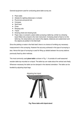 General equipment used for conducting plane table survey are
● Plane table
● Alidade for sighting (telescopic or simple)
● Plumb bob and plumb fork
● Compass
● Spirit level
● Chain
● Ranging rods
● Tripod
● Drawing sheet and drawing tools
● Paper clips or screwsIn a plane table surveying a table top, similar to a drawing
board fitted onto a tripod is the main instrument. A drawing sheet is fixed on to the
table top, the observations are made to the objects, distances are scaled down and
the objects are plotted in the field itself.
Since the plotting is made in the field itself, there is no chance of omitting any necessary
measurement in this surveying. However the accuracy achieved in this type of surveying is
less. Hence this type of surveying is used for filling up details between the survey stations
previously fixed by other methods.
The most commonly used plane table is shown in Fig. 1. It consists of a well seasoned
wooden table top mounted on a tripod. The table top can rotate about the vertical axis freely.
Whenever necessary the table can be clamped in the desired orientation. The table can be
levelled by adjusting tripod legs.
Fig: Plane table with tripod stand
 