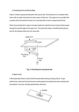 2. Plumbing Fork and Plumb Bob
Figure 4 shows a typical plumbing fork with a plum bob. Plumbing fork is a U-shaped metal
frame with an upper horizontal arm and a lower inclined arm. The upper arm is provided with
a pointer at the end while the lower arm is provided with a hook to suspend plumb bob.
When the plumbing fork is kept on the plane table the vertical line (line of plumb bob) passes
through the pointed edge of the upper arm. The plumb bob helps in transferring the ground
point to the drawing sheet and vice versa also.
Fig. 4: Plumbing fork and plumb bob
3. Spirit Level
A flat based spirit level is used to level the plane table during surveying (Fig.5). To get
perfect level, spirit level should show the central position for bubble tube when checked with
its positions in any two mutually perpendicular directions.
 