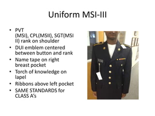 Uniform MSI-III
• PVT
  (MSI), CPL(MSII), SGT(MSI
  II) rank on shoulder
• DUI emblem centered
  between button and rank
• Name tape on right
  breast pocket
• Torch of knowledge on
  lapel
• Ribbons above left pocket
• SAME STANDARDS for
  CLASS A’s
 