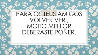 PARA OS TEUS AMIGOS
VOLVER VER ,
MOITO MELLOR
DEBERASTE POÑER.
 