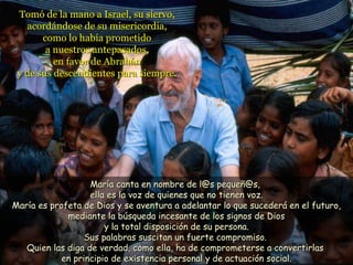 Tomó de la mano a Israel, su siervo, acordándose de su misericordia, como lo había prometido a nuestros antepasados, en favor de Abrahán y de sus descendientes para siempre. María canta en nombre de l@s pequeñ@s,  ella es la voz de quienes que no tienen voz. María es profeta de Dios y se aventura a adelantar lo que sucederá en el futuro, mediante la búsqueda incesante de los signos de Dios y la total disposición de su persona. Sus palabras suscitan un fuerte compromiso.  Quien las diga de verdad, como ella, ha de comprometerse a convertirlas  en principio de existencia personal y de actuación social. 