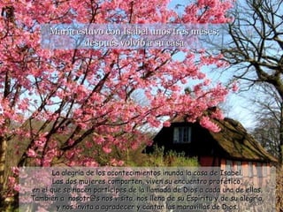 María estuvo con Isabel unos tres meses;  después volvió a su casa  La  alegría de los acontecimientos inunda la casa de Isabel. Las dos mujeres comparten, viven su encuentro profético, en el que se hacen partícipes de la llamada de Dios a cada una de ellas. También a  nosotr@s nos visita, nos llena de su Espíritu y de su alegría, y nos invita a agradecer y cantar las maravillas de Dios. 