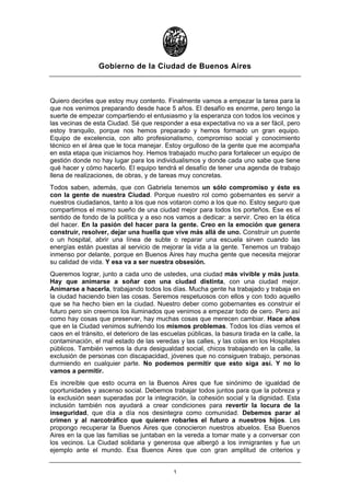 Gobierno de la Ciudad de Buenos Aires



Quiero decirles que estoy muy contento. Finalmente vamos a empezar la tarea para la
que nos venimos preparando desde hace 5 años. El desafío es enorme, pero tengo la
suerte de empezar compartiendo el entusiasmo y la esperanza con todos los vecinos y
las vecinas de esta Ciudad. Sé que responder a esa expectativa no va a ser fácil, pero
estoy tranquilo, porque nos hemos preparado y hemos formado un gran equipo.
Equipo de excelencia, con alto profesionalismo, compromiso social y conocimiento
técnico en el área que le toca manejar. Estoy orgulloso de la gente que me acompaña
en esta etapa que iniciamos hoy. Hemos trabajado mucho para fortalecer un equipo de
gestión donde no hay lugar para los individualismos y donde cada uno sabe que tiene
qué hacer y cómo hacerlo. El equipo tendrá el desafío de tener una agenda de trabajo
llena de realizaciones, de obras, y de tareas muy concretas.
Todos saben, además, que con Gabriela tenemos un sólo compromiso y éste es
con la gente de nuestra Ciudad. Porque nuestro rol como gobernantes es servir a
nuestros ciudadanos, tanto a los que nos votaron como a los que no. Estoy seguro que
compartimos el mismo sueño de una ciudad mejor para todos los porteños. Ese es el
sentido de fondo de la política y a eso nos vamos a dedicar: a servir. Creo en la ética
del hacer. En la pasión del hacer para la gente. Creo en la emoción que genera
construir, resolver, dejar una huella que vive más allá de uno. Construir un puente
o un hospital, abrir una línea de subte o reparar una escuela sirven cuando las
energías están puestas al servicio de mejorar la vida a la gente. Tenemos un trabajo
inmenso por delante, porque en Buenos Aires hay mucha gente que necesita mejorar
su calidad de vida. Y esa va a ser nuestra obsesión.
Queremos lograr, junto a cada uno de ustedes, una ciudad más vivible y más justa.
Hay que animarse a soñar con una ciudad distinta, con una ciudad mejor.
Animarse a hacerla, trabajando todos los días. Mucha gente ha trabajado y trabaja en
la ciudad haciendo bien las cosas. Seremos respetuosos con ellos y con todo aquello
que se ha hecho bien en la ciudad. Nuestro deber como gobernantes es construir el
futuro pero sin creernos los iluminados que venimos a empezar todo de cero. Pero así
como hay cosas que preservar, hay muchas cosas que merecen cambiar. Hace años
que en la Ciudad venimos sufriendo los mismos problemas. Todos los días vemos el
caos en el tránsito, el deterioro de las escuelas públicas, la basura tirada en la calle, la
contaminación, el mal estado de las veredas y las calles, y las colas en los Hospitales
públicos. También vemos la dura desigualdad social, chicos trabajando en la calle, la
exclusión de personas con discapacidad, jóvenes que no consiguen trabajo, personas
durmiendo en cualquier parte. No podemos permitir que esto siga así. Y no lo
vamos a permitir.
Es increíble que esto ocurra en la Buenos Aires que fue sinónimo de igualdad de
oportunidades y ascenso social. Debemos trabajar todos juntos para que la pobreza y
la exclusión sean superadas por la integración, la cohesión social y la dignidad. Esta
inclusión también nos ayudará a crear condiciones para revertir la locura de la
inseguridad, que día a día nos desintegra como comunidad. Debemos parar al
crimen y al narcotráfico que quieren robarles el futuro a nuestros hijos. Les
propongo recuperar la Buenos Aires que conocieron nuestros abuelos. Esa Buenos
Aires en la que las familias se juntaban en la vereda a tomar mate y a conversar con
los vecinos. La Ciudad solidaria y generosa que albergó a los inmigrantes y fue un
ejemplo ante el mundo. Esa Buenos Aires que con gran amplitud de criterios y


                                             1
 