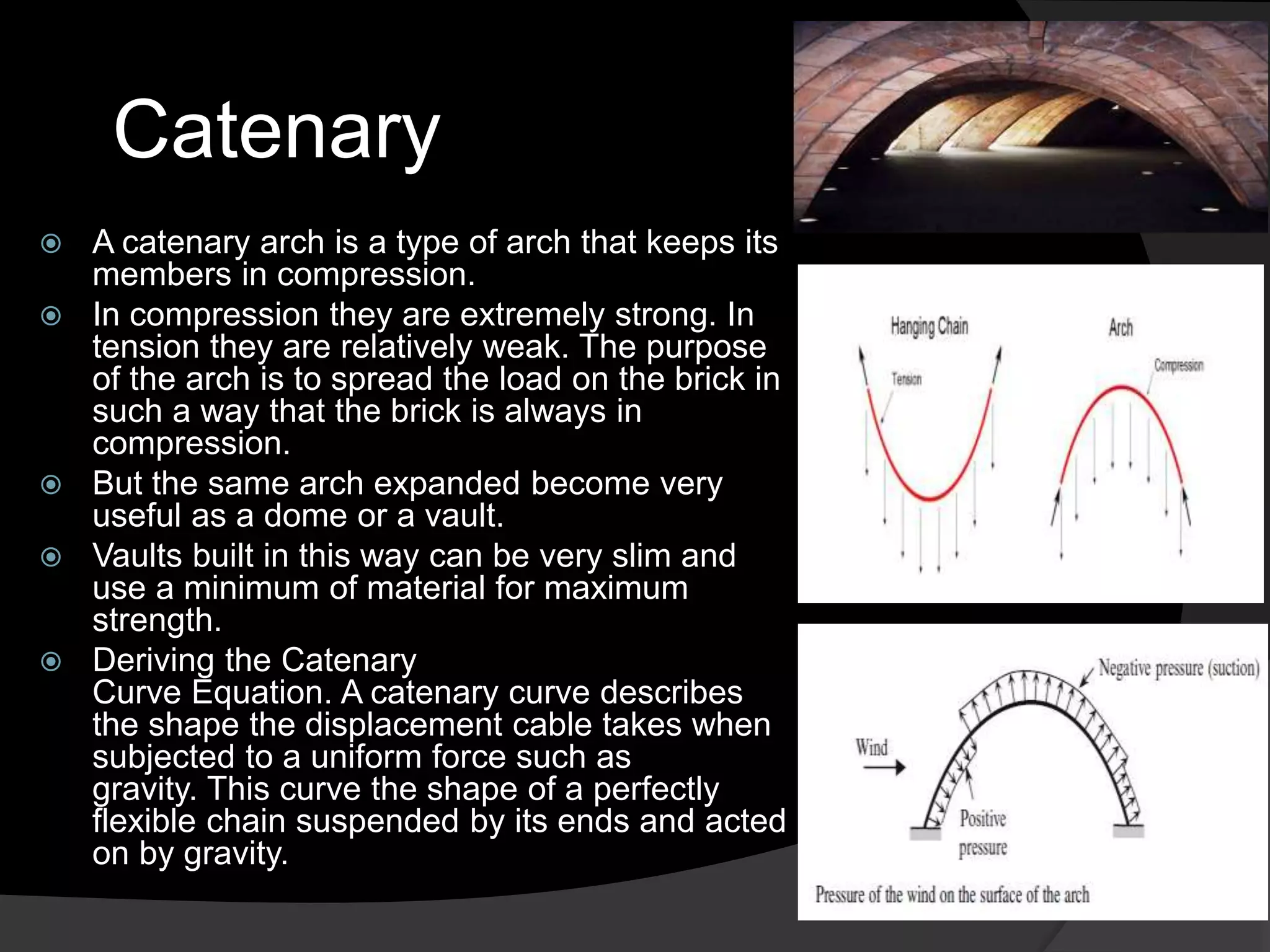 Catenary
 A catenary arch is a type of arch that keeps its
members in compression.
 In compression they are extremely strong. In
tension they are relatively weak. The purpose
of the arch is to spread the load on the brick in
such a way that the brick is always in
compression.
 But the same arch expanded become very
useful as a dome or a vault.
 Vaults built in this way can be very slim and
use a minimum of material for maximum
strength.
 Deriving the Catenary
Curve Equation. A catenary curve describes
the shape the displacement cable takes when
subjected to a uniform force such as
gravity. This curve the shape of a perfectly
flexible chain suspended by its ends and acted
on by gravity.
 