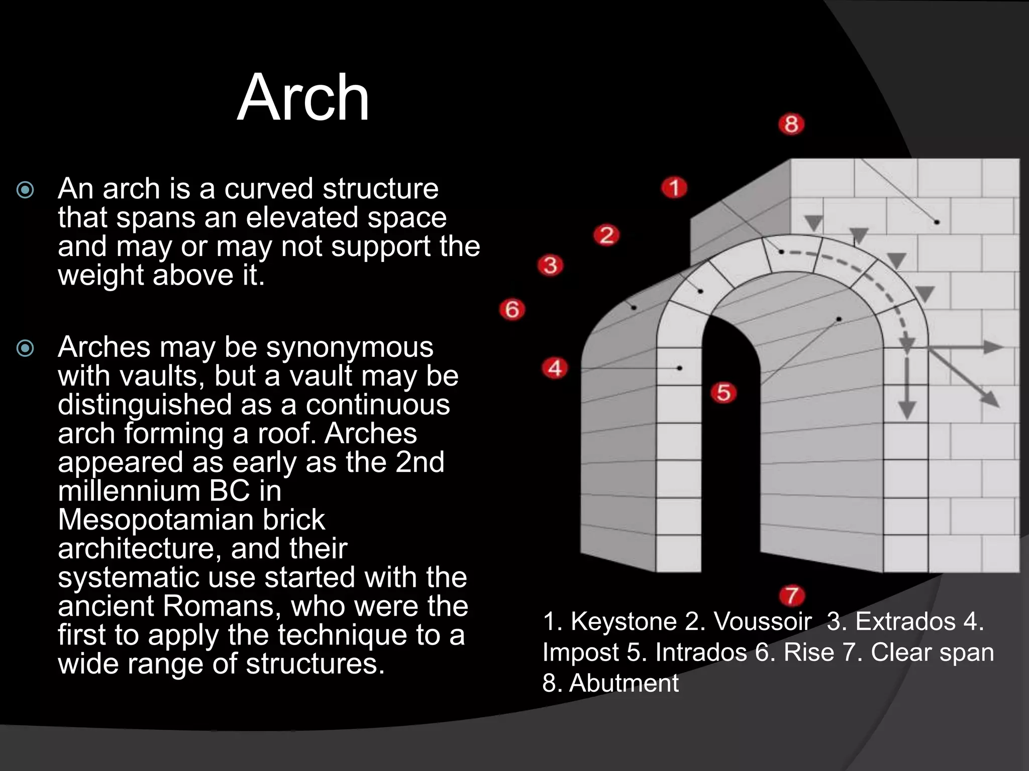 Arch
 An arch is a curved structure
that spans an elevated space
and may or may not support the
weight above it.
 Arches may be synonymous
with vaults, but a vault may be
distinguished as a continuous
arch forming a roof. Arches
appeared as early as the 2nd
millennium BC in
Mesopotamian brick
architecture, and their
systematic use started with the
ancient Romans, who were the
first to apply the technique to a
wide range of structures.
1. Keystone 2. Voussoir 3. Extrados 4.
Impost 5. Intrados 6. Rise 7. Clear span
8. Abutment
 