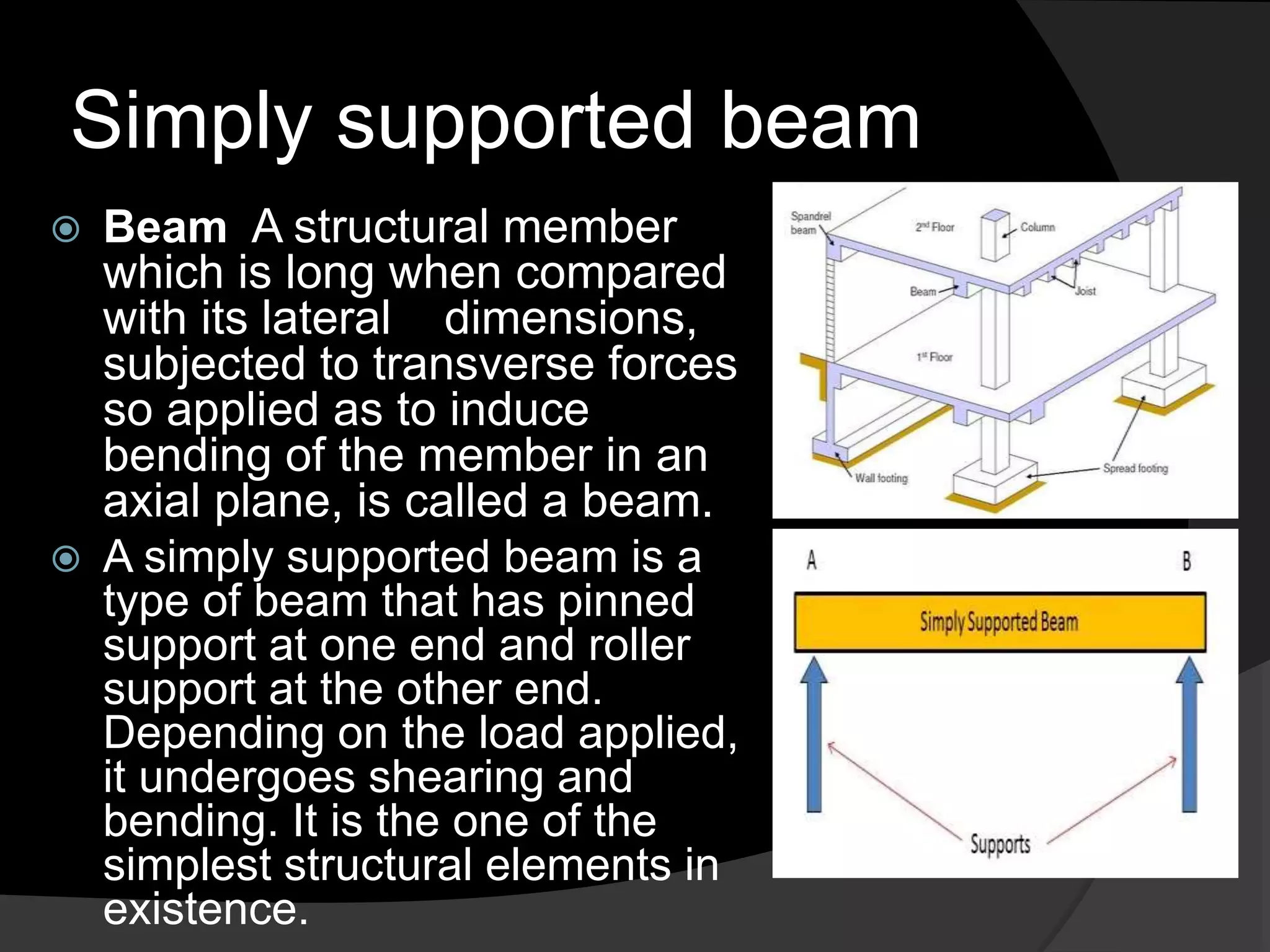 Simply supported beam
 Beam A structural member
which is long when compared
with its lateral dimensions,
subjected to transverse forces
so applied as to induce
bending of the member in an
axial plane, is called a beam.
 A simply supported beam is a
type of beam that has pinned
support at one end and roller
support at the other end.
Depending on the load applied,
it undergoes shearing and
bending. It is the one of the
simplest structural elements in
existence.
 