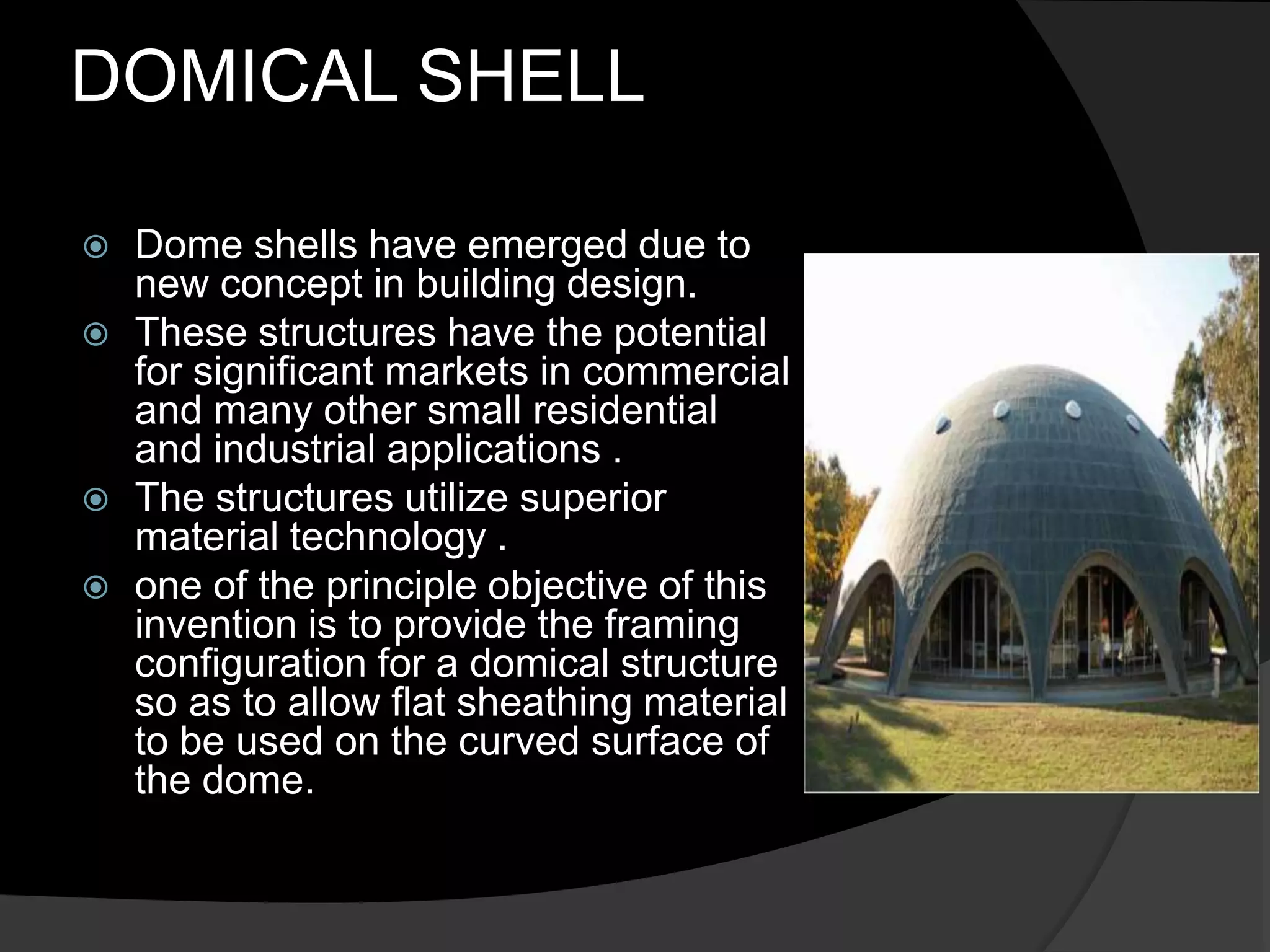 DOMICAL SHELL
 Dome shells have emerged due to
new concept in building design.
 These structures have the potential
for significant markets in commercial
and many other small residential
and industrial applications .
 The structures utilize superior
material technology .
 one of the principle objective of this
invention is to provide the framing
configuration for a domical structure
so as to allow flat sheathing material
to be used on the curved surface of
the dome.
 