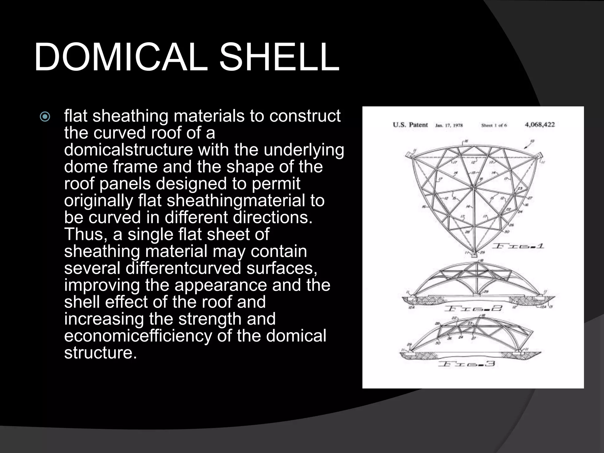 DOMICAL SHELL
 flat sheathing materials to construct
the curved roof of a
domicalstructure with the underlying
dome frame and the shape of the
roof panels designed to permit
originally flat sheathingmaterial to
be curved in different directions.
Thus, a single flat sheet of
sheathing material may contain
several differentcurved surfaces,
improving the appearance and the
shell effect of the roof and
increasing the strength and
economicefficiency of the domical
structure.
 