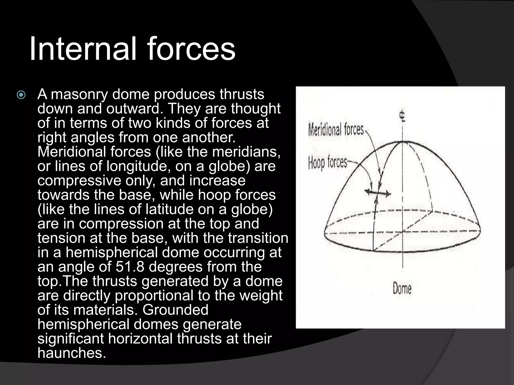 Internal forces
 A masonry dome produces thrusts
down and outward. They are thought
of in terms of two kinds of forces at
right angles from one another.
Meridional forces (like the meridians,
or lines of longitude, on a globe) are
compressive only, and increase
towards the base, while hoop forces
(like the lines of latitude on a globe)
are in compression at the top and
tension at the base, with the transition
in a hemispherical dome occurring at
an angle of 51.8 degrees from the
top.The thrusts generated by a dome
are directly proportional to the weight
of its materials. Grounded
hemispherical domes generate
significant horizontal thrusts at their
haunches.
 