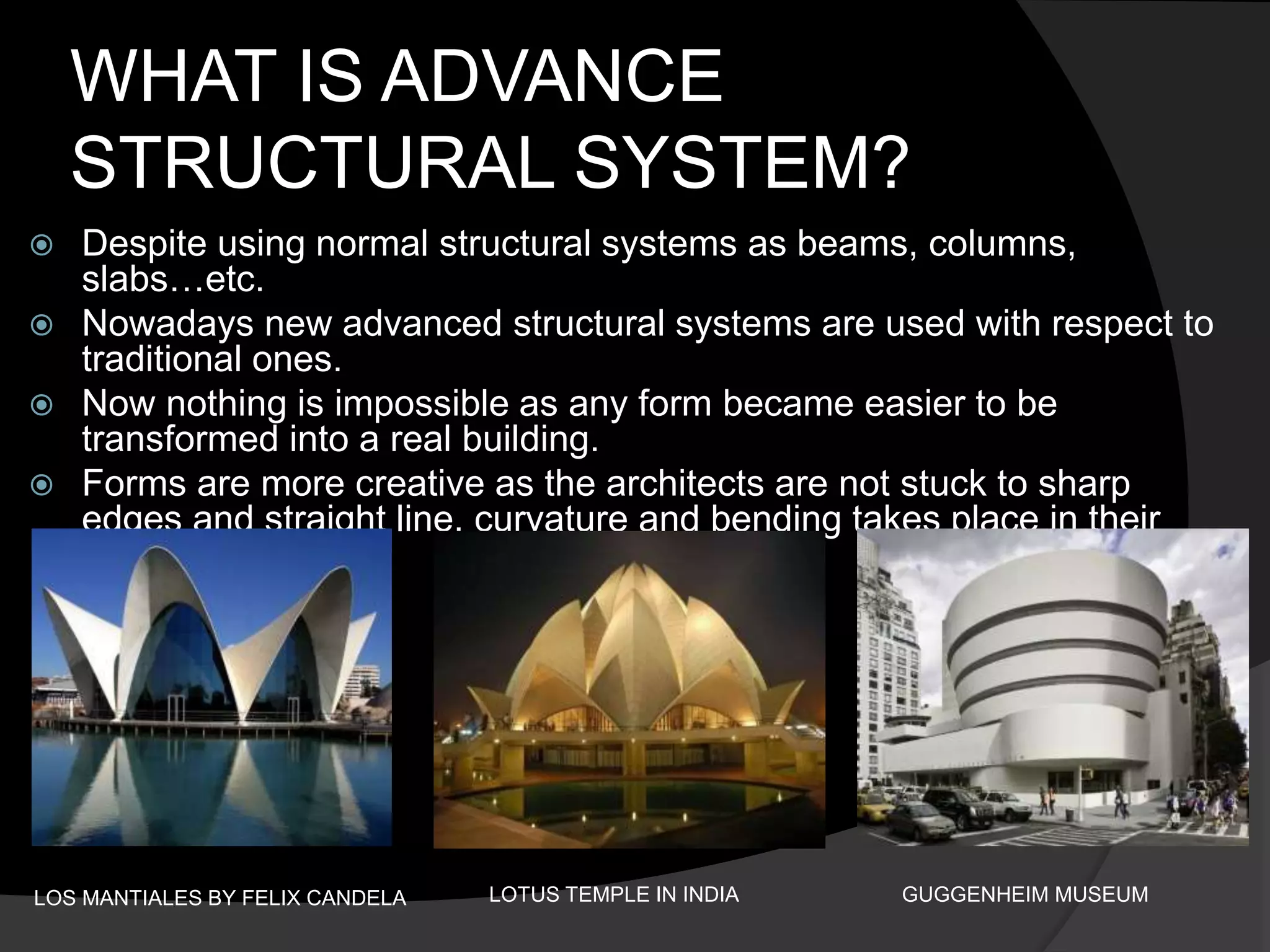 WHAT IS ADVANCE
STRUCTURAL SYSTEM?
 Despite using normal structural systems as beams, columns,
slabs…etc.
 Nowadays new advanced structural systems are used with respect to
traditional ones.
 Now nothing is impossible as any form became easier to be
transformed into a real building.
 Forms are more creative as the architects are not stuck to sharp
edges and straight line, curvature and bending takes place in their
design.
LOS MANTIALES BY FELIX CANDELA LOTUS TEMPLE IN INDIA GUGGENHEIM MUSEUM
 